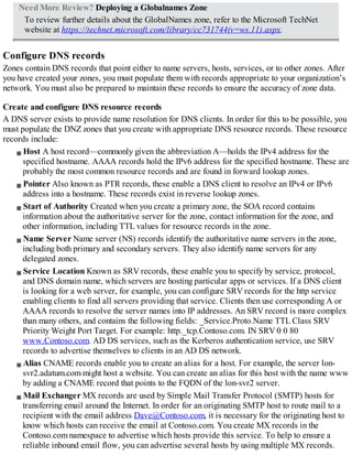 Need More Review? Deploying a Globalnames Zone
To review further details about the GlobalNames zone, refer to the Microsoft TechNet
website at https://technet.microsoft.com/library/cc731744(v=ws.11).aspx.
Configure DNS records
Zones contain DNS records that point either to name servers, hosts, services, or to other zones. After
you have created your zones, you must populate them with records appropriate to your organization’s
network. You must also be prepared to maintain these records to ensure the accuracy of zone data.
Create and configure DNS resource records
A DNS server exists to provide name resolution for DNS clients. In order for this to be possible, you
must populate the DNZ zones that you create with appropriate DNS resource records. These resource
records include:
Host A host record—commonly given the abbreviation A—holds the IPv4 address for the
specified hostname. AAAA records hold the IPv6 address for the specified hostname. These are
probably the most common resource records and are found in forward lookup zones.
Pointer Also known as PTR records, these enable a DNS client to resolve an IPv4 or IPv6
address into a hostname. These records exist in reverse lookup zones.
Start of Authority Created when you create a primary zone, the SOA record contains
information about the authoritative server for the zone, contact information for the zone, and
other information, including TTL values for resource records in the zone.
Name Server Name server (NS) records identify the authoritative name servers in the zone,
including both primary and secondary servers. They also identify name servers for any
delegated zones.
Service Location Known as SRV records, these enable you to specify by service, protocol,
and DNS domain name, which servers are hosting particular apps or services. If a DNS client
is looking for a web server, for example, you can configure SRV records for the http service
enabling clients to find all servers providing that service. Clients then use corresponding A or
AAAA records to resolve the server names into IP addresses. An SRV record is more complex
than many others, and contains the following fields: _Service.Proto.Name TTL Class SRV
Priority Weight Port Target. For example: http._tcp.Contoso.com. IN SRV 0 0 80
www.Contoso.com. AD DS services, such as the Kerberos authentication service, use SRV
records to advertise themselves to clients in an AD DS network.
Alias CNAME records enable you to create an alias for a host. For example, the server lon-
svr2.adatum.com might host a website. You can create an alias for this host with the name www
by adding a CNAME record that points to the FQDN of the lon-svr2 server.
Mail Exchanger MX records are used by Simple Mail Transfer Protocol (SMTP) hosts for
transferring email around the Internet. In order for an originating SMTP host to route mail to a
recipient with the email address Dave@Contoso.com, it is necessary for the originating host to
know which hosts can receive the email at Contoso.com. You create MX records in the
Contoso.com namespace to advertise which hosts provide this service. To help to ensure a
reliable inbound email flow, you can advertise several hosts by using multiple MX records.
 