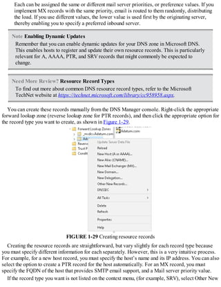 Each can be assigned the same or different mail server priorities, or preference values. If you
implement MX records with the same priority, email is routed to them randomly, distributing
the load. If you use different values, the lower value is used first by the originating server,
thereby enabling you to specify a preferred inbound server.
Note Enabling Dynamic Updates
Remember that you can enable dynamic updates for your DNS zone in Microsoft DNS.
This enables hosts to register and update their own resource records. This is particularly
relevant for A, AAAA, PTR, and SRV records that might commonly be expected to
change.
Need More Review? Resource Record Types
To find out more about common DNS resource record types, refer to the Microsoft
TechNet website at https://technet.microsoft.com/library/cc958958.aspx.
You can create these records manually from the DNS Manager console. Right-click the appropriate
forward lookup zone (reverse lookup zone for PTR records), and then click the appropriate option for
the record type you want to create, as shown in Figure 1-29.
FIGURE 1-29 Creating resource records
Creating the resource records are straightforward, but vary slightly for each record type because
you must specify different information for each separately. However, this is a very intuitive process.
For example, for a new host record, you must specify the host’s name and its IP address. You can also
select the option to create a PTR record for the host automatically. For an MX record, you must
specify the FQDN of the host that provides SMTP email support, and a Mail server priority value.
If the record type you want is not listed on the context menu, (for example, SRV), select Other New
 