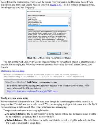 Record from the context menu. Then select the record type you want in the Resource Record Type
dialog box, and then click Create Record, shown in Figure 1-30. This list contains all record types,
including those used less frequently.
FIGURE 1-30 Selecting resource record types
You can use the Add-DnsServerResourceRecord Windows PowerShell cmdlet to create resource
records. For example, the following command creates a host called lon-svr2 in the Contoso.com
domain:
Click here to view code image
Add-DnsServerResourceRecord -ZoneName "Contoso.com" -A -Name "lon-svr2"
-AllowUpdateAny -IPv4Address "172.16.0.27" -TimeToLive 01:00:00 -AgeRecord
Need More Review? Add-Dnsserverresourcerecord
To find out more about adding DNS resource records with Windows PowerShell, refer
to the Microsoft TechNet website at
https://technet.microsoft.com/library/jj649925.aspx.
Configure zone scavenging
Resource records often remain in a DNS zone even though the host that registered the record is no
longer active. This is known as a stale record. You can use aging settings to determine when the DNS
role can remove a stale record. This removal is known as scavenging.
Two parameters determine scavenging behavior:
No-refresh Interval The no-refresh interval is the period of time that the record is not eligible
to be refreshed. By default, this is also seven days.
Refresh Interval The refresh interval is the time that the record is eligible to be refreshed by
the client. The default is seven days.
 