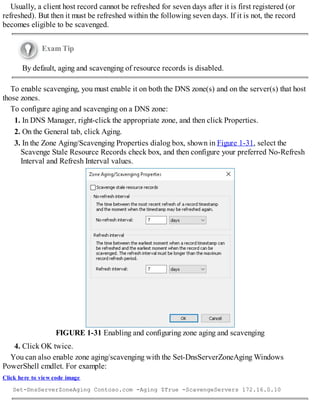Usually, a client host record cannot be refreshed for seven days after it is first registered (or
refreshed). But then it must be refreshed within the following seven days. If it is not, the record
becomes eligible to be scavenged.
Exam Tip
By default, aging and scavenging of resource records is disabled.
To enable scavenging, you must enable it on both the DNS zone(s) and on the server(s) that host
those zones.
To configure aging and scavenging on a DNS zone:
1. In DNS Manager, right-click the appropriate zone, and then click Properties.
2. On the General tab, click Aging.
3. In the Zone Aging/Scavenging Properties dialog box, shown in Figure 1-31, select the
Scavenge Stale Resource Records check box, and then configure your preferred No-Refresh
Interval and Refresh Interval values.
FIGURE 1-31 Enabling and configuring zone aging and scavenging
4. Click OK twice.
You can also enable zone aging/scavenging with the Set-DnsServerZoneAging Windows
PowerShell cmdlet. For example:
Click here to view code image
Set-DnsServerZoneAging Contoso.com -Aging $True -ScavengeServers 172.16.0.10
 