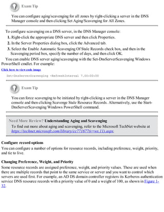 Exam Tip
You can configure aging/scavenging for all zones by right-clicking a server in the DNS
Manager console and then clicking Set Aging/Scavenging for All Zones.
To configure scavenging on a DNS server, in the DNS Manager console:
1. Right-click the appropriate DNS server and then click Properties.
2. In the Server Properties dialog box, click the Advanced tab.
3. Select the Enable Automatic Scavenging Of Stale Records check box, and then in the
Scavenging period box, specify the number of days, and then click OK.
You can enable DNS server aging/scavenging with the Set-DnsServerScavenging Windows
PowerShell cmdlet. For example:
Click here to view code image
Set-DnsServerScavenging -RefreshInterval 7.00:00:00
Exam Tip
You can force scavenging to be initiated by right-clicking a server in the DNS Manager
console and then clicking Scavenge Stale Resource Records. Alternatively, use the Start-
DnsServerScavenging Windows PowerShell command.
Need More Review? Understanding Aging and Scavenging
To find out more about aging and scavenging, refer to the Microsoft TechNet website at
https://technet.microsoft.com/library/cc771677(v=ws.11).aspx.
Configure record options
You can configure a number of options for resource records, including preference, weight, priority,
and tie to live.
Changing Preference, Weight, and Priority
Some resource records are assigned preference, weight, and priority values. These are used when
there are multiple records that point to the same service or server and you want to control which
servers are used first. For example, an AD DS domain controller registers its Kerberos authentication
service DNS resource records with a priority value of 0 and a weight of 100, as shown in Figure 1-
32.
 