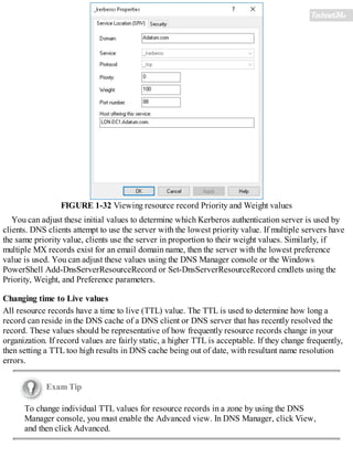 FIGURE 1-32 Viewing resource record Priority and Weight values
You can adjust these initial values to determine which Kerberos authentication server is used by
clients. DNS clients attempt to use the server with the lowest priority value. If multiple servers have
the same priority value, clients use the server in proportion to their weight values. Similarly, if
multiple MX records exist for an email domain name, then the server with the lowest preference
value is used. You can adjust these values using the DNS Manager console or the Windows
PowerShell Add-DnsServerResourceRecord or Set-DnsServerResourceRecord cmdlets using the
Priority, Weight, and Preference parameters.
Changing time to Live values
All resource records have a time to live (TTL) value. The TTL is used to determine how long a
record can reside in the DNS cache of a DNS client or DNS server that has recently resolved the
record. These values should be representative of how frequently resource records change in your
organization. If record values are fairly static, a higher TTL is acceptable. If they change frequently,
then setting a TTL too high results in DNS cache being out of date, with resultant name resolution
errors.
Exam Tip
To change individual TTL values for resource records in a zone by using the DNS
Manager console, you must enable the Advanced view. In DNS Manager, click View,
and then click Advanced.
 