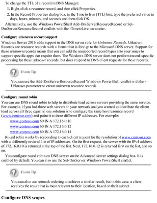 To change the TTL of a record in DNS Manager:
1. Right-click a resource record, and then click Properties.
2. In the Record Properties dialog box, in the Time to live (TTL) box, type the preferred value in
days, hours, minutes, and seconds and then click OK.
Alternatively, use the Windows PowerShell Add-DnsServerResourceRecord or Set-
DnsServerResourceRecord cmdlets with the -TimetoLive parameter.
Configure unknown record support
Windows Server 2016 adds support in the DNS server role for Unknown Records. Unknown
Records are resource records with a format that is foreign to the Microsoft DNS server. Support for
these unknown records means that you can add the unsupported record types into your zones to
support specific apps that require them. The Windows DNS server does not perform record-specific
processing for these unknown records, but does respond to DNS client requests for these records.
Exam Tip
You can use the Add-DnsServerResourceRecord Windows PowerShell cmdlet with the -
Unknown parameter to create unknown resource records.
Configure round robin
You can use DNS round robin to help to distribute load across servers providing the same service.
For example, if you had three web servers in your network and you wanted to distribute the client
load across all three equally, one solution is to configure the same host resource record
(www.contoso.com) and point it to three different IP addresses. For example:
www.contoso.com 60 IN A 172.16.0.10
www.contoso.com 60 IN A 172.16.0.12
www.contoso.com 60 IN A 172.16.0.14
Round robin works by responding to each client request for the resolution of www.contoso.com
with a differently ordered list of IP addresses. On the first request, the server with the IPv4 address
of 172.16.0.10 is returned at the top of the list. Next, 172.16.0.12 is returned first on the list, and so
on.
You configure round robin on DNS server on the Advanced server settings dialog box. It is
enabled by default. You can also use the Set-DnsServer Windows PowerShell cmdlet.
Exam Tip
You can also use netmask ordering to achieve a similar result, but in this case, a client
receives the result that is most relevant to their location, based on their subnet.
Configure DNS scopes
 