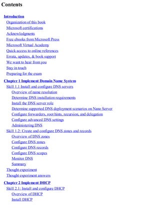 Contents
Introduction
Organization of this book
Microsoft certifications
Acknowledgments
Free ebooks from Microsoft Press
Microsoft Virtual Academy
Quick access to online references
Errata, updates, & book support
We want to hear from you
Stay in touch
Preparing for the exam
Chapter 1 Implement Domain Name System
Skill 1.1 Install and configure DNS servers
Overview of name resolution
Determine DNS installation requirements
Install the DNS server role
Determine supported DNS deployment scenarios on Nano Server
Configure forwarders, root hints, recursion, and delegation
Configure advanced DNS settings
Administering DNS
Skill 1.2: Create and configure DNS zones and records
Overview of DNS zones
Configure DNS zones
Configure DNS records
Configure DNS scopes
Monitor DNS
Summary
Thought experiment
Thought experiment answers
Chapter 2 Implement DHCP
Skill 2.1: Install and configure DHCP
Overview of DHCP
Install DHCP
 