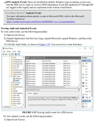 DNS Analytic Events These are disabled by default. Windows logs an analytic event every
time the DNS server sends or receives DNS information. Event IDs numbered 257 through 280
are logged in this regard, and are explained on the website listed below.
Need More Review? Analytic Events
For more information about analytic events in Microsoft DNS, refer to the Microsoft
TechNet website at
https://technet.microsoft.com/library/dn800669(v=ws.11).aspx#analytic.
Viewing Audit and Analytical Events
To view audit events, use the following procedure:
1. Open Event Viewer.
2. Expand Application And Services Logs, expand Microsoft, expand Windows, and then click
DNS-Server.
3. Click the Audit folder, as shown in Figure 1-33. You can review events from here.
FIGURE 1-33 Viewing Audit events for a DNS server
To view analytic events, use the following procedure:
1. Open Event Viewer.
 