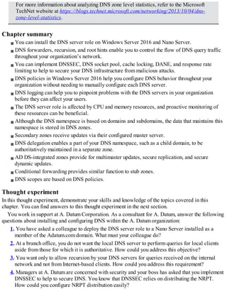 For more information about analyzing DNS zone level statistics, refer to the Microsoft
TechNet website at https://blogs.technet.microsoft.com/networking/2013/10/04/dns-
zone-level-statistics.
Chapter summary
You can install the DNS server role on Windows Server 2016 and Nano Server.
DNS forwarders, recursion, and root hints enable you to control the flow of DNS query traffic
throughout your organization’s network.
You can implement DNSSEC, DNS socket pool, cache locking, DANE, and response rate
limiting to help to secure your DNS infrastructure from malicious attacks.
DNS policies in Windows Server 2016 help you configure DNS behavior throughout your
organization without needing to manually configure each DNS server.
DNS logging can help you to pinpoint problems with the DNS servers in your organization
before they can affect your users.
The DNS server role is affected by CPU and memory resources, and proactive monitoring of
these resources can be beneficial.
Although the DNS namespace is based on domains and subdomains, the data that maintains this
namespace is stored in DNS zones.
Secondary zones receive updates via their configured master server.
DNS delegation enables a part of your DNS namespace, such as a child domain, to be
authoritatively maintained in a separate zone.
AD DS-integrated zones provide for multimaster updates, secure replication, and secure
dynamic updates.
Conditional forwarding provides similar function to stub zones.
DNS scopes are based on DNS policies.
Thought experiment
In this thought experiment, demonstrate your skills and knowledge of the topics covered in this
chapter. You can find answers to this thought experiment in the next section.
You work in support at A. Datum Corporation. As a consultant for A. Datum, answer the following
questions about installing and configuring DNS within the A. Datum organization:
1. You have asked a colleague to deploy the DNS server role to a Nano Server installed as a
member of the Adatum.com domain. What must your colleague do?
2. At a branch office, you do not want the local DNS server to perform queries for local clients
aside from those for which it is authoritative. How could you address this objective?
3. You want only to allow recursion by your DNS servers for queries received on the internal
network and not from Internet-based clients. How could you address this requirement?
4. Managers at A. Datum are concerned with security and your boss has asked that you implement
DNSSEC to help to secure DNS. You know that DNSSEC relies on distributing the NRPT.
How could you configure NRPT distribution easily?
 