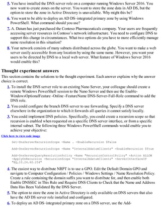 5. You have installed the DNS server role on a computer running Windows Server 2016. You
now want to create zones on the server. You want to store the zone data in AD DS, but the
option to store the zone in Active Directory is unavailable. Why might this be?
6. You want to be able to deploy an AD DS–integrated primary zone by using Windows
PowerShell. What command should you use?
7. A. Datum has just purchased the Contoso Pharmaceuticals company. Your users are frequently
accessing server resources in Contoso’s network infrastructure. You need to configure DNS to
support this change in circumstances. What two options do you have to more efficiently manage
name resolution in this situation?
8. Your network consists of many subnets distributed across the globe. You want to make a web
server easily accessible from any location by using the same name. However, you want your
users to be directed by DNS to a local web server. What feature of Windows Server 2016
would enable this?
Thought experiment answers
This section contains the solutions to the thought experiment. Each answer explains why the answer
choice is correct.
1. To install the DNS server role to an existing Nano Server, your colleague should create a
remote Windows PowerShell session to the Nano Server and then use the Enable-
WindowsOptionalFeature -Online -FeatureName DNS-Server-Full-Role command to add the
DNS role.
2. You could configure the branch DNS server to use forwarding. Specify a DNS server
elsewhere in the organization to which it forwards all queries it cannot satisfy locally.
3. You could implement DNS policies. Specifically, you could create a recursion scope so that
recursion is enabled when requested on a specific DNS server interface, or from a specific
internal subnet. The following three Windows PowerShell commands would enable you to
achieve your objective:
Click here to view code image
Set-DnsServerRecursionScope -Name . -EnableRecursion $False
Add-DnsServerRecursionScope -Name "InternalAdatumClients" -EnableRecursion $True
Add-DnsServerQueryResolutionPolicy -Name "RecursionControlPolicy" -Action ALLOW
-ApplyOnRecursion -RecursionScope "InternalAdatumClients" -ServerInterfaceIP
"EQ,10.24.60.254"
4. The easiest way to distribute NRPT is to use a GPO. Edit the Default Domain GPO and
navigate to Computer Configuration / Policies / Windows Settings / Name Resolution Policy.
Create a rule containing the domain suffix you want to distribute for, and then enable both
Enable DNSSEC in This Rule and Require DNS Clients to Check that the Name and Address
Data Has Been Validated By the DNS Server.
5. The option to store the zone in Active Directory is only available on DNS servers that also
have the AD DS server role installed and configured.
6. To deploy an AD DS–integrated primary zone on a DNS server, use the Add-
 