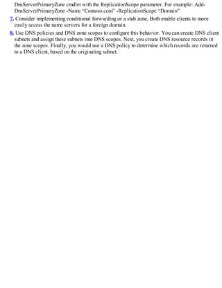 DnsServerPrimaryZone cmdlet with the ReplicationScope parameter. For example: Add-
DnsServerPrimaryZone -Name “Contoso.com” -ReplicationScope “Domain”
7. Consider implementing conditional forwarding or a stub zone. Both enable clients to more
easily access the name servers for a foreign domain.
8. Use DNS policies and DNS zone scopes to configure this behavior. You can create DNS client
subnets and assign these subnets into DNS scopes. Next, you create DNS resource records in
the zone scopes. Finally, you would use a DNS policy to determine which records are returned
to a DNS client, based on the originating subnet.
 