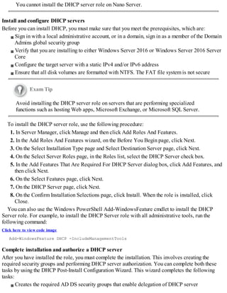 You cannot install the DHCP server role on Nano Server.
Install and configure DHCP servers
Before you can install DHCP, you must make sure that you meet the prerequisites, which are:
Sign in with a local administrative account, or in a domain, sign in as a member of the Domain
Admins global security group
Verify that you are installing to either Windows Server 2016 or Windows Server 2016 Server
Core
Configure the target server with a static IPv4 and/or IPv6 address
Ensure that all disk volumes are formatted with NTFS. The FAT file system is not secure
Exam Tip
Avoid installing the DHCP server role on servers that are performing specialized
functions such as hosting Web apps, Microsoft Exchange, or Microsoft SQL Server.
To install the DHCP server role, use the following procedure:
1. In Server Manager, click Manage and then click Add Roles And Features.
2. In the Add Roles And Features wizard, on the Before You Begin page, click Next.
3. On the Select Installation Type page and Select Destination Server page, click Next.
4. On the Select Server Roles page, in the Roles list, select the DHCP Server check box.
5. In the Add Features That Are Required For DHCP Server dialog box, click Add Features, and
then click Next.
6. On the Select Features page, click Next.
7. On the DHCP Server page, click Next.
8. On the Confirm Installation Selections page, click Install. When the role is installed, click
Close.
You can also use the Windows PowerShell Add-WindowsFeature cmdlet to install the DHCP
Server role. For example, to install the DHCP Server role with all administrative tools, run the
following command:
Click here to view code image
Add-WindowsFeature DHCP -IncludeManagementTools
Complete installation and authorize a DHCP server
After you have installed the role, you must complete the installation. This involves creating the
required security groups and performing DHCP server authorization. You can complete both these
tasks by using the DHCP Post-Install Configuration Wizard. This wizard completes the following
tasks:
Creates the required AD DS security groups that enable delegation of DHCP server
 