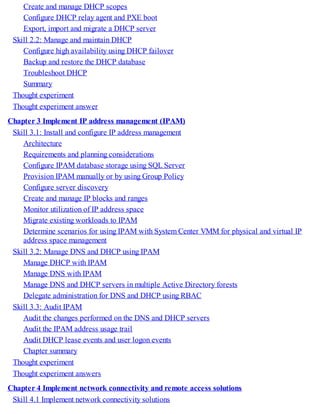 Create and manage DHCP scopes
Configure DHCP relay agent and PXE boot
Export, import and migrate a DHCP server
Skill 2.2: Manage and maintain DHCP
Configure high availability using DHCP failover
Backup and restore the DHCP database
Troubleshoot DHCP
Summary
Thought experiment
Thought experiment answer
Chapter 3 Implement IP address management (IPAM)
Skill 3.1: Install and configure IP address management
Architecture
Requirements and planning considerations
Configure IPAM database storage using SQL Server
Provision IPAM manually or by using Group Policy
Configure server discovery
Create and manage IP blocks and ranges
Monitor utilization of IP address space
Migrate existing workloads to IPAM
Determine scenarios for using IPAM with System Center VMM for physical and virtual IP
address space management
Skill 3.2: Manage DNS and DHCP using IPAM
Manage DHCP with IPAM
Manage DNS with IPAM
Manage DNS and DHCP servers in multiple Active Directory forests
Delegate administration for DNS and DHCP using RBAC
Skill 3.3: Audit IPAM
Audit the changes performed on the DNS and DHCP servers
Audit the IPAM address usage trail
Audit DHCP lease events and user logon events
Chapter summary
Thought experiment
Thought experiment answers
Chapter 4 Implement network connectivity and remote access solutions
Skill 4.1 Implement network connectivity solutions
 