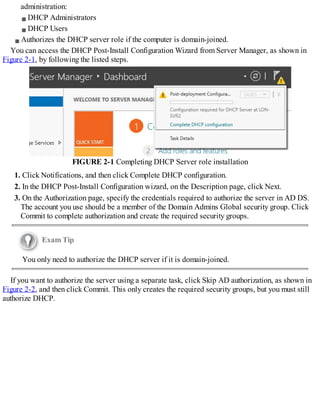 administration:
DHCP Administrators
DHCP Users
Authorizes the DHCP server role if the computer is domain-joined.
You can access the DHCP Post-Install Configuration Wizard from Server Manager, as shown in
Figure 2-1, by following the listed steps.
FIGURE 2-1 Completing DHCP Server role installation
1. Click Notifications, and then click Complete DHCP configuration.
2. In the DHCP Post-Install Configuration wizard, on the Description page, click Next.
3. On the Authorization page, specify the credentials required to authorize the server in AD DS.
The account you use should be a member of the Domain Admins Global security group. Click
Commit to complete authorization and create the required security groups.
Exam Tip
You only need to authorize the DHCP server if it is domain-joined.
If you want to authorize the server using a separate task, click Skip AD authorization, as shown in
Figure 2-2, and then click Commit. This only creates the required security groups, but you must still
authorize DHCP.
 