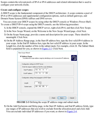 Scopes contain the relevant pools of IPv4 or IPv6 addresses and related information that is used to
configure your network clients.
Create and configure scopes
A DHCP scope is the fundamental component of the DHCP architecture. A scope contains a pool of
IPv4 or IPv6 addresses and supplemental configuration options, such as default gateways, and
Domain Name System (DNS) suffixes and DNS servers.
You can create your DHCP scopes by using either the DHCP console or Windows Power-Shell.
To create a DHCP IPv4 scope using the DHCP console, use the following procedure:
1. In the DHCP console, expand the DHCP server, right-click IPv4, and then click New Scope.
2. In the New Scope Wizard, on the Welcome to the New Scope Wizard page, click Next.
3. On the Scope Name page, provide a name and description for your scope. These should be
meaningful. Click Next.
4. On the IP Address Range page, in the Start IP address box, type the first valid IPv4 address in
your scope. In the End IP Address box, type the last valid IP address in your scope. In the
Length list, click the number of bits in the subnet mask. For example, click 24. The Subnet Mask
field is populated for you, as shown in Figure 2-3. Click Next.
FIGURE 2-3 Defining the scope IP address range and subnet mask
5. On the Add Exclusions and Delay page, in the Start IP Address and End IP address fields, type
any ranges of IP addresses that you wish to exclude from the allocation pool and click Add.
You can exclude individual IP addresses if you want, as shown in Figure 2-4.
 