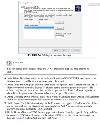 FIGURE 2-4 Adding exclusions to the scope
Exam Tip
You can change the IP address range and DHCP exclusions after you have created the
scope.
6. In the Subnet Delay box, enter a value to delay allocation of DHCPOFFER messages to your
client computers. Usually, this value is not used. Click Next.
7. On the Lease Duration page, enter the value of the lease period. This is the period that DHCP
clients continue to use their allocated IP address before they must renew or release it. The
default is eight days. Use a shorter interval for scopes that have limited address capacity, or
when clients frequently move between subnets and scopes. Click Next.
8. On the Configure DHCP Options, click Yes, I Want To Configure These Options Now, and then
click Next. You can reconfigure these options later in the DHCP console.
9. On the Router (Default Gateway) page, in the IP address box, type the IP address of the default
gateway that will service clients in this scope and click Add. You can configure multiple
gateways and order them in the list. Click Next.
10. On the Domain Name and DNS Servers page, in the Server Name box, type the fully qualified
domain name (FQDN) or IP address of the primary DNS server for clients in this scope, as
shown in Figure 2-5, click Add, and then click Next.
 