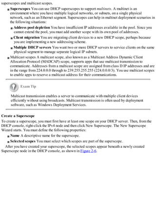 superscopes and multicast scopes.
Superscopes You can use DHCP superscopes to support multinets. A multinet is an
environment where you have multiple logical networks, or subnets, on a single physical
network, such as an Ethernet segment. Superscopes can help in multinet deployment scenarios in
the following situations:
Address pool depletion You have insufficient IP addresses available in the pool. Since you
cannot extend the pool, you must add another scope with its own pool of addresses.
Client migration You are migrating client devices to a new DHCP scope, perhaps because
you are implementing a new addressing scheme.
Multiple DHCP servers You want two or more DHCP servers to service clients on the same
physical segment to manage separate logical IP subnets.
Multicast scopes A multicast scope, also known as a Multicast Address Dynamic Client
Allocation Protocol (MADCAP) scope, supports apps that use multicast transmission to
communicate. Addresses from a multicast scope are assigned from class D IP addresses and are
in the range from 224.0.0.0 through to 239.255.255.255 (224.0.0.0/3). You use multicast scopes
to enable apps to reserve a multicast address for their communications.
Exam Tip
Multicast transmission enables a server to communicate with multiple client devices
efficiently without using broadcasts. Multicast transmission is often used by deployment
software, such as Windows Deployment Services.
Create a Superscope
To create a superscope, you must first have at least one scope on your DHCP server. Then, from the
DHCP console, right-click the IPv4 node and then click New Superscope. The New Superscope
Wizard starts. You must define the following properties:
Name A descriptive name for the superscope.
Selected scopes You must select which scopes are part of the superscope.
After you have created your superscope, the selected scopes appear beneath a newly created
Superscope node in the DHCP console, as shown in Figure 2-6.
 