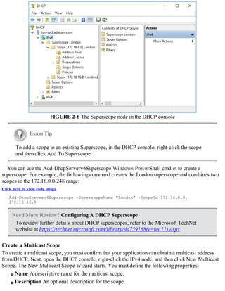 FIGURE 2-6 The Superscope node in the DHCP console
Exam Tip
To add a scope to an existing Superscope, in the DHCP console, right-click the scope
and then click Add To Superscope.
You can use the Add-DhcpServerv4Superscope Windows PowerShell cmdlet to create a
superscope. For example, the following command creates the London superscope and combines two
scopes in the 172.16.0.0/248 range:
Click here to view code image
Add-DhcpServerv4Superscope -SuperscopeName "London" -ScopeId 172.16.8.0,
172.16.16.0
Need More Review? Configuring A DHCP Superscope
To review further details about DHCP superscopes, refer to the Microsoft TechNet
website at https://technet.microsoft.com/library/dd759168(v=ws.11).aspx.
Create a Multicast Scope
To create a multicast scope, you must confirm that your application can obtain a multicast address
from DHCP. Next, open the DHCP console, right-click the IPv4 node, and then click New Multicast
Scope. The New Multicast Scope Wizard starts. You must define the following properties:
Name A descriptive name for the multicast scope.
Description An optional description for the scope.
 