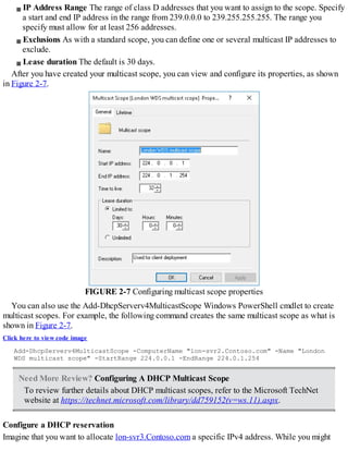 IP Address Range The range of class D addresses that you want to assign to the scope. Specify
a start and end IP address in the range from 239.0.0.0 to 239.255.255.255. The range you
specify must allow for at least 256 addresses.
Exclusions As with a standard scope, you can define one or several multicast IP addresses to
exclude.
Lease duration The default is 30 days.
After you have created your multicast scope, you can view and configure its properties, as shown
in Figure 2-7.
FIGURE 2-7 Configuring multicast scope properties
You can also use the Add-DhcpServerv4MulticastScope Windows PowerShell cmdlet to create
multicast scopes. For example, the following command creates the same multicast scope as what is
shown in Figure 2-7.
Click here to view code image
Add-DhcpServerv4MulticastScope -ComputerName "lon-svr2.Contoso.com" -Name "London
WDS multicast scope" -StartRange 224.0.0.1 -EndRange 224.0.1.254
Need More Review? Configuring A DHCP Multicast Scope
To review further details about DHCP multicast scopes, refer to the Microsoft TechNet
website at https://technet.microsoft.com/library/dd759152(v=ws.11).aspx.
Configure a DHCP reservation
Imagine that you want to allocate lon-svr3.Contoso.com a specific IPv4 address. While you might
 