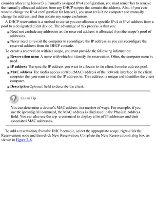 consider allocating lon-svr3 a manually assigned IPv4 configuration, you must remember to remove
the manually allocated address from any DHCP scopes that contain the address. Also, if you ever
want to change the IPv4 configuration for lon-svr3, you must revisit the computer and manually
change the address, and then update any scope exclusions.
A DHCP reservation is a method to use so you can allocate a specific IPv4 or IPv6 address from a
pool to a designated client device. The advantage of this process is that you:
Need not exclude any addresses as the reserved address is allocated from the scope’s pool of
addresses.
Never need to revisit the computer to reconfigure the IP address as you can reconfigure the
reserved address from the DHCP console.
To create a reservation within a scope, you must provide the following information:
Reservation name A name with which to identify the reservation. Often, the computer name is
used.
IP address The specific IP address you want to allocate to the client from the address pool.
MAC address The media access control (MAC) address of the network interface in the client
computer that you want to bind the IP address to. This address is unique and identifies the client
computer.
Description Optional field to describe the client.
Exam Tip
You can determine a device’s MAC address in a number of ways. For example, if you
use the ipconfig /all command, the MAC address is displayed in the Physical Address
field. You can also use the arp -a command to display a list of IP addresses and their
associated MAC addresses.
To add a reservation, from the DHCP console, select the appropriate scope, right-click the
Reservations node and then click New Reservation. Complete the New Reservation dialog box, as
shown in Figure 2-8.
 