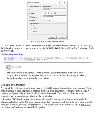 FIGURE 2-8 Adding a reservation
You can also use the Windows PowerShell Add-DhcpServerv4Reservation cmdlet. For example,
the following command creates a reservation for the LON-SVR3 client with the MAC address 02-60-
8C-00-7A-5E:
Click here to view code image
Add-DhcpServerv4Reservation -ScopeId 172.16.8.0 -IPAddress 172.16.8.22 -ClientId
02-60-8C-00-7A-5E -Description "LON-SVR3"
Exam Tip
Any reservations are displayed in the Address Leases node beneath the Scope node.
They are listed as Reservation (inactive) or Reservation (active) depending on whether
the configured device is using the reservation.
Configure DHCP options
As part of the configuration of a scope, you are asked if you want to configure scope options. These
options enable client computers to obtain a complete IP configuration. Without options, a DHCP
client is configured only with an IP address and subnet mask. This does not allow for name
resolution, or communications outside of the local subnet.
By using DHCP options, you can allocate additional IP configuration properties with the IP
address and subnet mask. There are many options that you can assign but, for the most part, you will
configure a default gateway (router) interface, and options that enable name resolution. Table 2-1
shows some of the most common DHCP options.
 