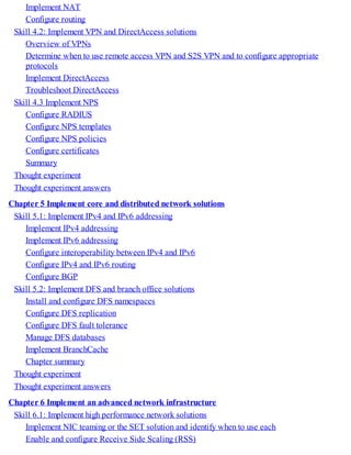 Implement NAT
Configure routing
Skill 4.2: Implement VPN and DirectAccess solutions
Overview of VPNs
Determine when to use remote access VPN and S2S VPN and to configure appropriate
protocols
Implement DirectAccess
Troubleshoot DirectAccess
Skill 4.3 Implement NPS
Configure RADIUS
Configure NPS templates
Configure NPS policies
Configure certificates
Summary
Thought experiment
Thought experiment answers
Chapter 5 Implement core and distributed network solutions
Skill 5.1: Implement IPv4 and IPv6 addressing
Implement IPv4 addressing
Implement IPv6 addressing
Configure interoperability between IPv4 and IPv6
Configure IPv4 and IPv6 routing
Configure BGP
Skill 5.2: Implement DFS and branch office solutions
Install and configure DFS namespaces
Configure DFS replication
Configure DFS fault tolerance
Manage DFS databases
Implement BranchCache
Chapter summary
Thought experiment
Thought experiment answers
Chapter 6 Implement an advanced network infrastructure
Skill 6.1: Implement high performance network solutions
Implement NIC teaming or the SET solution and identify when to use each
Enable and configure Receive Side Scaling (RSS)
 