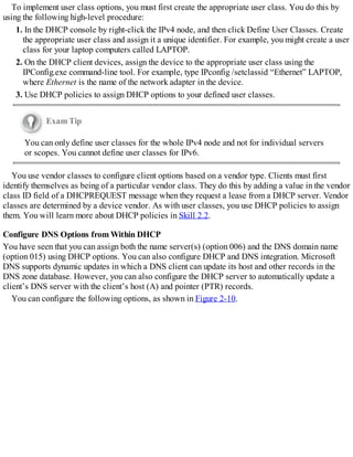 To implement user class options, you must first create the appropriate user class. You do this by
using the following high-level procedure:
1. In the DHCP console by right-click the IPv4 node, and then click Define User Classes. Create
the appropriate user class and assign it a unique identifier. For example, you might create a user
class for your laptop computers called LAPTOP.
2. On the DHCP client devices, assign the device to the appropriate user class using the
IPConfig.exe command-line tool. For example, type IPconfig /setclassid “Ethernet” LAPTOP,
where Ethernet is the name of the network adapter in the device.
3. Use DHCP policies to assign DHCP options to your defined user classes.
Exam Tip
You can only define user classes for the whole IPv4 node and not for individual servers
or scopes. You cannot define user classes for IPv6.
You use vendor classes to configure client options based on a vendor type. Clients must first
identify themselves as being of a particular vendor class. They do this by adding a value in the vendor
class ID field of a DHCPREQUEST message when they request a lease from a DHCP server. Vendor
classes are determined by a device vendor. As with user classes, you use DHCP policies to assign
them. You will learn more about DHCP policies in Skill 2.2.
Configure DNS Options from Within DHCP
You have seen that you can assign both the name server(s) (option 006) and the DNS domain name
(option 015) using DHCP options. You can also configure DHCP and DNS integration. Microsoft
DNS supports dynamic updates in which a DNS client can update its host and other records in the
DNS zone database. However, you can also configure the DHCP server to automatically update a
client’s DNS server with the client’s host (A) and pointer (PTR) records.
You can configure the following options, as shown in Figure 2-10.
 