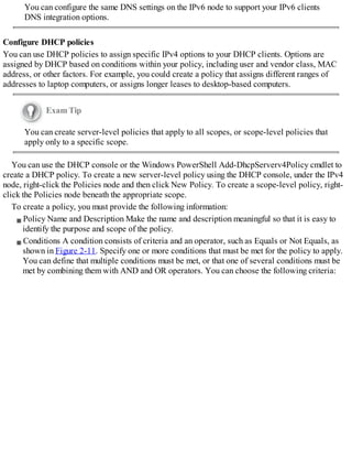 You can configure the same DNS settings on the IPv6 node to support your IPv6 clients
DNS integration options.
Configure DHCP policies
You can use DHCP policies to assign specific IPv4 options to your DHCP clients. Options are
assigned by DHCP based on conditions within your policy, including user and vendor class, MAC
address, or other factors. For example, you could create a policy that assigns different ranges of
addresses to laptop computers, or assigns longer leases to desktop-based computers.
Exam Tip
You can create server-level policies that apply to all scopes, or scope-level policies that
apply only to a specific scope.
You can use the DHCP console or the Windows PowerShell Add-DhcpServerv4Policy cmdlet to
create a DHCP policy. To create a new server-level policy using the DHCP console, under the IPv4
node, right-click the Policies node and then click New Policy. To create a scope-level policy, right-
click the Policies node beneath the appropriate scope.
To create a policy, you must provide the following information:
Policy Name and Description Make the name and description meaningful so that it is easy to
identify the purpose and scope of the policy.
Conditions A condition consists of criteria and an operator, such as Equals or Not Equals, as
shown in Figure 2-11. Specify one or more conditions that must be met for the policy to apply.
You can define that multiple conditions must be met, or that one of several conditions must be
met by combining them with AND and OR operators. You can choose the following criteria:
 