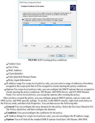 FIGURE 2-11 Creating policy conditions
Vendor Class
User Class
MAC Address
Client Identifier
Fully Qualified Domain Name
Relay Agent Information
IP address range For scope-level policies only, you can select a range of addresses from those
assigned to the scope pool that will be assigned to clients meeting the policy conditions.
Options For scope-level policies only, you can configure the DHCP options that are assigned to
clients meeting the policy conditions: 003 Router, 006 DNS Server, and 015 DNS Domain
Name. For server-level policies, you assign the options after creating the policy.
After you have created the policy, you can configure general DHCP options, such as router and
DNS server, and DNS specific settings. To do this, in the DHCP console, right-click your policy in
the Policies node, and then click Properties. You can then access the following tabs:
General You can configure the lease duration for the policy. Select the Set Lease Duration For
The Policy check box, and then configure the duration.
Conditions You can reconfigure the conditions for the policy.
IP Address Range For scope-level policies only, you can reconfigure the IP address range.
Options You will find all the standard DHCP options listed here: 003 Router, 006 DNS
 