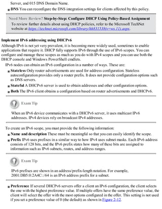 Server, and 015 DNS Domain Name.
DNS You can reconfigure the DNS integration settings for clients affected by this policy.
Need More Review? Step-by-Step: Configure DHCP Using Policy-Based Assignment
To review further details about using DHCP policies, refer to the Microsoft TechNet
website at https://technet.microsoft.com/library/hh831538(v=ws.11).aspx.
Implement IPv6 addressing using DHCPv6
Although IPv6 is not yet very prevalent, it is becoming more widely used, sometimes to enable
applications that require it. DHCP fully supports IPv6 through the use of IPv6 scopes. You can
configure and manage these scopes as much as you do with IPv4 scopes and you can use both the
DHCP console and Windows PowerShell cmdlets.
IPv6 nodes can obtain an IPv6 configuration in a number of ways. These are:
Stateless Only router advertisements are used for address configuration. Stateless
autoconfiguration provides only a router prefix. It does not provide configuration options such
as DNS servers.
Stateful A DHCPv6 server is used to obtain addresses and other configuration options.
Both The IPv6 client obtains a configuration based on router advertisements and DHCPv6.
Exam Tip
When an IPv6 device communicates with a DHCPv6 server, it uses multicast IPv6
addresses. IPv4 devices rely on broadcast IPv4 addresses.
To create an IPv6 scope, you must provide the following information:
Name and description These must be meaningful so that you can easily identify the scope.
Prefix IPv6 uses prefixes in a similar way to how IPv4 uses subnet masks. Each IPv6 address
consists of 128 bits, and the IPv6 prefix states how many of these bits are assigned to
information such as IPv6 subnets, routes, and address ranges.
Exam Tip
IPv6 prefixes are shown in an address/prefix-length notation. For example,
2001:DB5:0:2A4C::/64 is an IPv6 address prefix for a subnet.
Preference If several DHCPv6 servers offer a client an IPv6 configuration, the client selects
the one with the highest preference value. If multiple offers have the same preference value, the
client will select the offer with the most options configured in the offer. This setting is not used
if you set a preference value of 0 (the default) as shown in Figure 2-12.
 