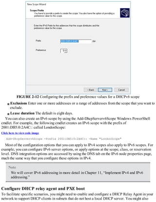 FIGURE 2-12 Configuring the prefix and preference values for a DHCPv6 scope
Exclusions Enter one or more addresses or a range of addresses from the scope that you want to
exclude.
Lease duration The default is eight days.
You can also create an IPv6 scope by using the Add-DhcpServerv6Scope Windows PowerShell
cmdlet. For example, the following cmdlet creates an IPv6 scope with the prefix of
2001:DB5:0:2A4C:: called LondonScope:
Click here to view code image
Add-DhcpServerv6Scope -Prefix 2001:DB5:0:2A4C:: -Name "LondonScope"
Most of the configuration options that you can apply to IPv4 scopes also apply to IPv6 scopes. For
example, you can configure IPv6 server options, or apply options at the scope, class, or reservation
level. DNS integration options are accessed by using the DNS tab on the IPv6 node properties page,
much the same way that you configure these options in IPv4.
Note
We will cover IPv6 addressing in more detail in Chapter 11, “Implement IPv4 and IPv6
addressing.”
Configure DHCP relay agent and PXE boot
To facilitate specific scenarios, you might need to enable and configure a DHCP Relay Agent in your
network to support DHCP clients in subnets that do not host a local DHCP server. You might also
 