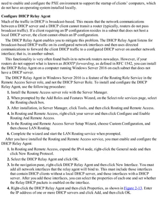 need to enable and configure the PXE environment to support the startup of clients’ computers, which
do not have an operating system installed locally.
Configure DHCP Relay Agent
Much of the traffic in DHCP is broadcast-based. This means that the network communications
between a DHCP server and a DHCP client cannot transit a router (typically, routers do not pass
broadcast traffic). If a client requiring an IP configuration resides in a subnet that does not host a
local DHCP server, the client cannot obtain an IP configuration.
The DHCP Relay Agent enables you to mitigate this problem. The DHCP Relay Agent listens for
broadcast-based DHCP traffic on its configured network interfaces and then uses directed
communications to forward the client DHCP traffic to a configured DHCP server on another network
interface; that is, in another subnet.
This functionality is very often found built-in to network routers nowadays. However, if your
routers do not support what is known as BOOTP forwarding, as defined in RFC 1542, you can install
the DHCP Relay Agent on a computer running Windows Server 2016 on each subnet that does not
have a DHCP server.
The DHCP Relay Agent in Windows Server 2016 is a feature of the Routing Role Service in the
Remote Access Server role, and not the DHCP Server Role. To install and configure the DHCP
Relay Agent, use the following procedure:
1. Install the Remote Access server role with the Server Manager.
2. When prompted by the Add Roles and Features Wizard, on the Select role services page, select
the Routing check box.
3. After installation, in Server Manager, click Tools, and then click Routing and Remote Access.
4. In Routing and Remote Access, right-click your server and then click Configure and Enable
Routing And Remote Access.
5. In the Routing and Remote Access Server Setup Wizard, choose Custom Configuration, and
then choose LAN Routing.
6. Complete the wizard and start the LAN Routing service when prompted.
After you have installed the Routing and Remote Access service, you must enable and configure the
DHCP Relay Agent:
1. In Routing and Remote Access, expand the IPv4 node, right-click the General node and then
click New Routing Protocol.
2. Select the DHCP Relay Agent and click OK.
3. In the navigation pane, right-click DHCP Relay Agent and then click New Interface. You must
add all network interfaces that the relay agent will bind to. This must include those interfaces
that contain DHCP clients without a local DHCP server, and those interfaces with a DHCP
server. After you add these interfaces, you can select the properties of each one and set whether
the Relay DHCP packets is enabled on the interface.
4. Right-click the DHCP Relay Agent and then click Properties, as shown in Figure 2-13. Enter
the IP address of one or more DHCP servers and click Add, and then click OK.
 
