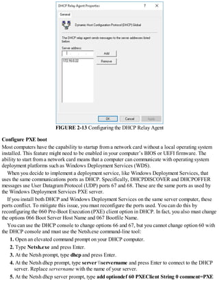 FIGURE 2-13 Configuring the DHCP Relay Agent
Configure PXE boot
Most computers have the capability to startup from a network card without a local operating system
installed. This feature might need to be enabled in your computer’s BIOS or UEFI firmware. The
ability to start from a network card means that a computer can communicate with operating system
deployment platforms such as Windows Deployment Services (WDS).
When you decide to implement a deployment service, like Windows Deployment Services, that
uses the same communications ports as DHCP. Specifically, DHCPDISCOVER and DHCPOFFER
messages use User Datagram Protocol (UDP) ports 67 and 68. These are the same ports as used by
the Windows Deployment Services PXE server.
If you install both DHCP and Windows Deployment Services on the same server computer, these
ports conflict. To mitigate this issue, you must reconfigure the ports used. You can do this by
reconfiguring the 060 Pre-Boot Execution (PXE) client option in DHCP. In fact, you also must change
the options 066 Boot Server Host Name and 067 Bootfile Name.
You can use the DHCP console to change options 66 and 67, but you cannot change option 60 with
the DHCP console and must use the Netsh.exe command-line tool:
1. Open an elevated command prompt on your DHCP computer.
2. Type Netsh.exe and press Enter.
3. At the Netsh prompt, type dhcp and press Enter.
4. At the Netsh dhcp prompt, type server servername and press Enter to connect to the DHCP
server. Replace servername with the name of your server.
5. At the Netsh dhcp server prompt, type add optiondef 60 PXEClient String 0 comment=PXE
 