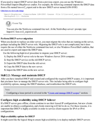 If you need to import DHCP server data from a previous export, you can use the Windows
PowerShell Import-DhcpServer cmdlet. For example, the following command imports the DHCP data
from a file named lon-svr2_export.xml to the new DHCP server named LON-SVR3:
Click here to view code image
Import-DhcpServer –ComputerName LON-SVR3 -Leases –File C:lon-svr2_export.xml
-BackupPath C: -Verbose
Exam Tip
You can also the Netsh.exe command-line tool. At the Netsh dhcp server> prompt, type
Import C:lon-svr2_export.txt all.
Perform DHCP server migration
When you decide to replace an older server, you must migrate the roles that are running on the server,
perhaps including the DHCP server role. Migrating the DHCP role is not complicated, but it does
require the use of either the Netsh.exe command-line tool, or else Windows PowerShell cmdlets, that
are used to export and import the DHCP data.
Use the following high-level procedure to migrate your DHCP server:
1. Deploy the DHCP server role to the new Windows Server 2016 computer.
2. Stop the DHCP service on the old DHCP server.
3. Export the DHCP data from the old server.
4. Copy the DHCP data to the new server.
5. Import the DHCP data on the new server.
Skill 2.2: Manage and maintain DHCP
After you have installed DHCP and created and configured the required DHCP scopes, it is important
that you know how to manage the DHCP server role. This includes being able to configure high
availability options, manage the DHCP database, and troubleshoot the DHCP role.
Note
Configuring a lease period is covered in the “Create and manage DHCP scopes” section.
Configure high availability using DHCP failover
If a DHCP server goes offline, clients continue to use their leased IP configurations, but new clients
are unable to obtain a configuration, and clients renewing will fail to do so. For those reasons, it is
important that DHCP is highly available in order to service client requests for IPv4 or IPv6
configurations.
High availability options for DHCP
It might seem like the logical thing to ensure high availability is to deploy multiple DHCP servers
 