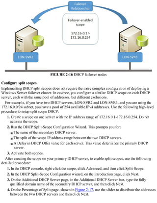 FIGURE 2-16 DHCP failover nodes
Configure split scopes
Implementing DHCP split scopes does not require the more complex configuration of deploying a
Windows Server failover cluster. In essence, you configure a similar DHCP scope on each DHCP
server, each with the same pool of addresses, but different exclusions.
For example, if you have two DHCP servers, LON-SVR2 and LON-SVR3, and you are using the
172.16.0.0/24 subnet, you have a pool of 254 available IPv4 addresses. Use the following high-level
procedure to setup split scope DHCP:
1. Create a scope on one server with the IP address range of 172.16.0.1-172.16.0.254. Do not
activate the scope.
2. Run the DHCP Split-Scope Configuration Wizard. This prompts you for:
The name of the secondary DHCP server.
The split of the scope IP address range between the two DHCP servers.
A Delay in DHCP Offer value for each server. This value determines the primary DHCP
server.
3. Activate both scopes.
After creating the scope on your primary DHCP server, to enable split scopes, use the following
detailed procedure:
1. In the DHCP console, right-click the scope, click Advanced, and then click Split-Scope.
2. In the DHCP Split-Scope Configuration wizard, on the Introduction page, click Next.
3. On the Additional DHCP Server page, in the Additional DHCP Server box, type the fully
qualified domain name of the secondary DHCP server, and then click Next.
4. On the Percentage of Split page, shown in Figure 2-17, use the slider to distribute the addresses
between the two DHCP servers and then click Next.
 