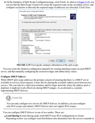 6. On the Summary of Split-Scope Configuration page, click Finish. As shown in Figure 2-19, you
can see that the Split-Scope wizard will create the required scope on the secondary server, and
configure exclusions so that only the required range of addresses are allocated. Click Close.
FIGURE 2-19 Viewing the summary information of the split scope
You can create the identical configuration manually by creating matching scopes on each DHCP
server, and then manually configuring the exclusion ranges and subnet delay values.
Configure DHCP failover
While DHCP split scope addresses the primary concern of ensuring that there is a DHCP server
available to service client requests, it does this by sharing the available address pool between two
servers. This can only be a short-term solution, and for larger networks where the address pool is
depleted, it might not work effectively during DHCP outages. As an alternative, consider
implementing DHCP failover.
Exam Tip
You can only configure two servers for DHCP failover, In addition, you can configure
only IPv4 scopes and subnets. DHCP failover does not support IPv6 scopes.
You can configure DHCP failover in one of two modes. These are:
Load Sharing In load sharing mode, both DHCP lease IPv4 configurations to clients.
Depending on how you configure load distribution ratio determines how the servers responds to
 