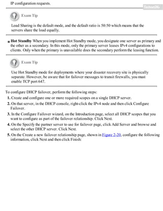 IP configuration requests.
Exam Tip
Load Sharing is the default mode, and the default ratio is 50:50 which means that the
servers share the load equally.
Hot Standby When you implement Hot Standby mode, you designate one server as primary and
the other as a secondary. In this mode, only the primary server leases IPv4 configurations to
clients. Only when the primary is unavailable does the secondary perform the leasing function.
Exam Tip
Use Hot Standby mode for deployments where your disaster recovery site is physically
separate. However, be aware that for failover messages to transit firewalls, you must
enable TCP port 647.
To configure DHCP failover, perform the following steps:
1. Create and configure one or more required scopes on a single DHCP server.
2. On that server, in the DHCP console, right-click the IPv4 node and then click Configure
Failover.
3. In the Configure Failover wizard, on the Introduction page, select all DHCP scopes that you
want to configure as part of the failover relationship. Click Next.
4. On the Specify the partner server to use for failover page, click Add Server and browse and
select the other DHCP server. Click Next.
5. On the Create a new failover relationship page, shown in Figure 2-20, configure the following
information, click Next and then click Finish:
 