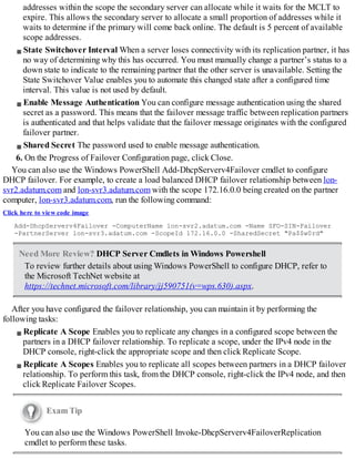 addresses within the scope the secondary server can allocate while it waits for the MCLT to
expire. This allows the secondary server to allocate a small proportion of addresses while it
waits to determine if the primary will come back online. The default is 5 percent of available
scope addresses.
State Switchover Interval When a server loses connectivity with its replication partner, it has
no way of determining why this has occurred. You must manually change a partner’s status to a
down state to indicate to the remaining partner that the other server is unavailable. Setting the
State Switchover Value enables you to automate this changed state after a configured time
interval. This value is not used by default.
Enable Message Authentication You can configure message authentication using the shared
secret as a password. This means that the failover message traffic between replication partners
is authenticated and that helps validate that the failover message originates with the configured
failover partner.
Shared Secret The password used to enable message authentication.
6. On the Progress of Failover Configuration page, click Close.
You can also use the Windows PowerShell Add-DhcpServerv4Failover cmdlet to configure
DHCP failover. For example, to create a load balanced DHCP failover relationship between lon-
svr2.adatum.com and lon-svr3.adatum.com with the scope 172.16.0.0 being created on the partner
computer, lon-svr3.adatum.com, run the following command:
Click here to view code image
Add-DhcpServerv4Failover -ComputerName lon-svr2.adatum.com -Name SFO-SIN-Failover
-PartnerServer lon-svr3.adatum.com -ScopeId 172.16.0.0 -SharedSecret "Pa$$w0rd"
Need More Review? DHCP Server Cmdlets in Windows Powershell
To review further details about using Windows PowerShell to configure DHCP, refer to
the Microsoft TechNet website at
https://technet.microsoft.com/library/jj590751(v=wps.630).aspx.
After you have configured the failover relationship, you can maintain it by performing the
following tasks:
Replicate A Scope Enables you to replicate any changes in a configured scope between the
partners in a DHCP failover relationship. To replicate a scope, under the IPv4 node in the
DHCP console, right-click the appropriate scope and then click Replicate Scope.
Replicate A Scopes Enables you to replicate all scopes between partners in a DHCP failover
relationship. To perform this task, from the DHCP console, right-click the IPv4 node, and then
click Replicate Failover Scopes.
Exam Tip
You can also use the Windows PowerShell Invoke-DhcpServerv4FailoverReplication
cmdlet to perform these tasks.
 