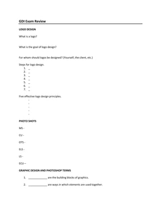 GDI Exam Review<br />LOGO DESIGN<br />What is a logo?<br />What is the goal of logo design?<br />For whom should logos be designed? (Yourself, the client, etc.)<br />Steps for logo design.<br />,[object Object]