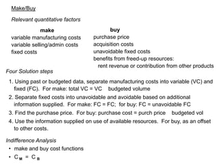 Make/Buy Relevant quantitative factors                    make                                      variable manufacturing costs variable selling/admin costs fixed costs            buy purchase price acquisition costs unavoidable fixed costs benefits from freed-up resources:    rent revenue or contribution from other products Four Solution steps 1. Using past or budgeted data, separate manufacturing costs into variable (VC) and fixed (FC).  For make: total VC = VC × budgeted volume 2. Separate fixed costs into unavoidable and avoidable based on additional information supplied.  For make: FC = FC;  for buy: FC = unavoidable FC 3. Find the purchase price.  For buy: purchase cost = purch price × budgeted vol 4. Use the information supplied on use of available resources.  For buy, as an offset to other costs. Indifference Analysis ,[object Object]