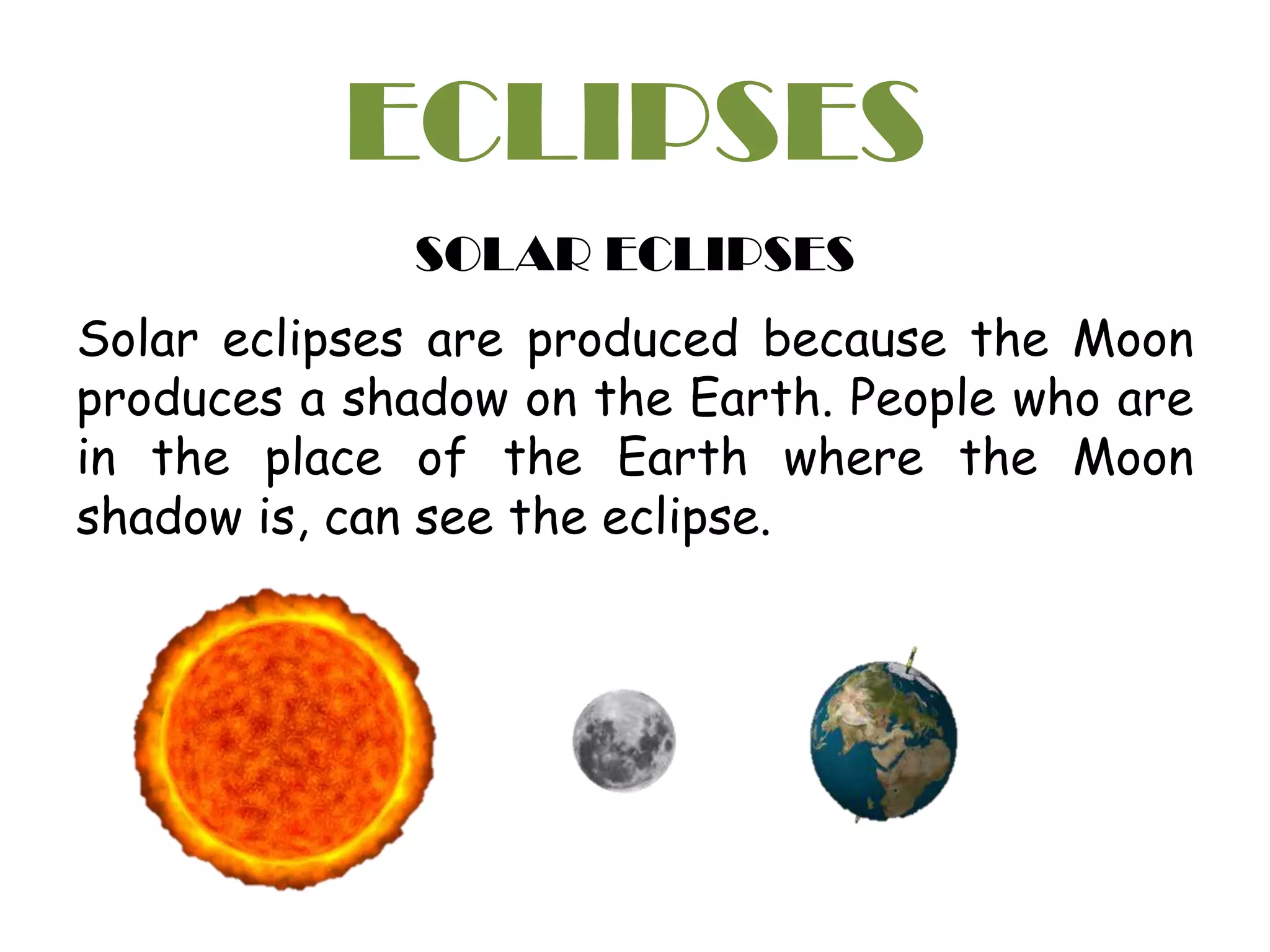 ECLIPSES
SOLAR ECLIPSES
Solar eclipses are produced because the Moon
produces a shadow on the Earth. People who are
in the place of the Earth where the Moon
shadow is, can see the eclipse.
 