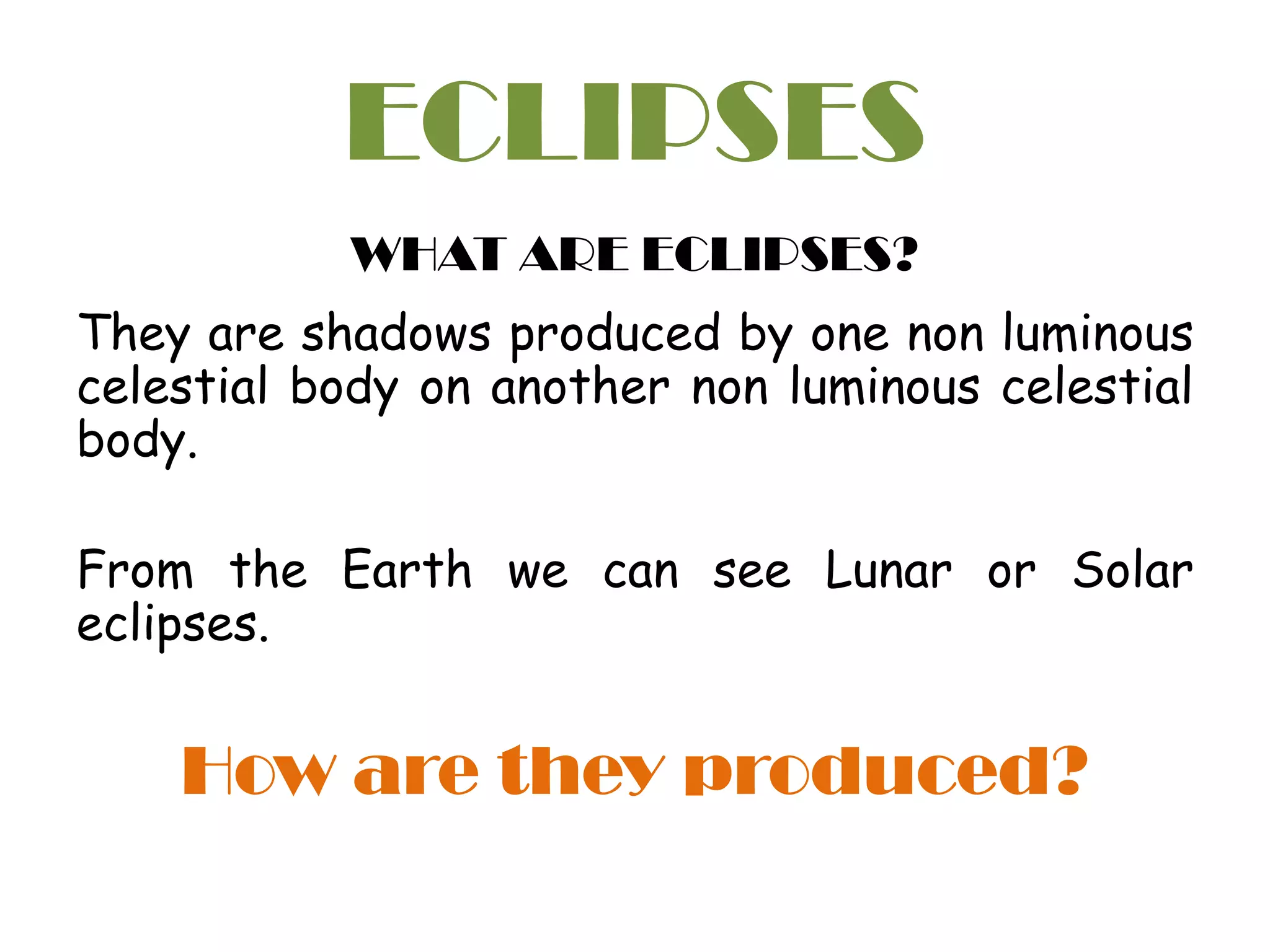 ECLIPSES
WHAT ARE ECLIPSES?
They are shadows produced by one non luminous
celestial body on another non luminous celestial
body.
From the Earth we can see Lunar or Solar
eclipses.
How are they produced?
 