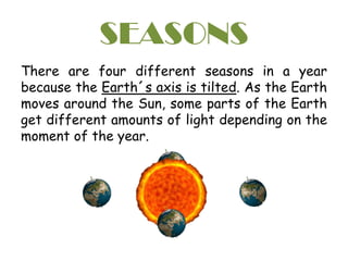 SEASONS
There are four different seasons in a year
because the Earth´s axis is tilted. As the Earth
moves around the Sun, some parts of the Earth
get different amounts of light depending on the
moment of the year.
 