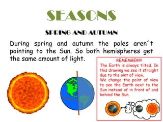 SEASONS
SPRING AND AUTUMN
During spring and autumn the poles aren´t
pointing to the Sun. So both hemispheres get
the same amount of light. REMEMBER!!!
The Earth is always tilted. In
this drawing we see it straight
due to the oint of view.
We change the point of view
to see the Earth next to the
Sun instead of in front of and
behind the Sun.
 
