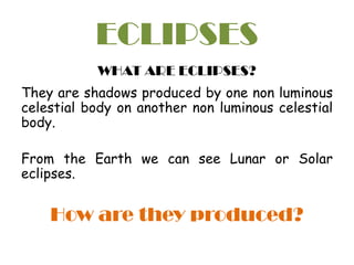 ECLIPSES
WHAT ARE ECLIPSES?
They are shadows produced by one non luminous
celestial body on another non luminous celestial
body.
From the Earth we can see Lunar or Solar
eclipses.
How are they produced?
 