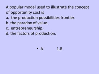 A popular model used to illustrate the concept 
of opportunity cost is 
a. the production possibilities frontier. 
b. the paradox of value. 
c. entrepreneurship. 
d. the factors of production. 
• A 1.8 
 