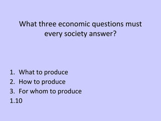 What three economic questions must 
every society answer? 
1. What to produce 
2. How to produce 
3. For whom to produce 
1.10 
 