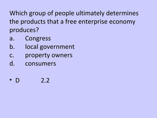 Which group of people ultimately determines 
the products that a free enterprise economy 
produces? 
a. Congress 
b. local government 
c. property owners 
d. consumers 
• D 2.2 
 