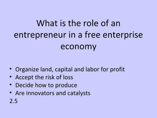 What is the role of an 
entrepreneur in a free enterprise 
economy 
• Organize land, capital and labor for profit 
• Accept the risk of loss 
• Decide how to produce 
• Are innovators and catalysts 
2.5 
 