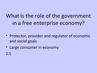 What is the role of the government 
in a free enterprise economy? 
• Protector, provider and regulator of economic 
and social goals 
• Large consumer in economy 
2.5 
 