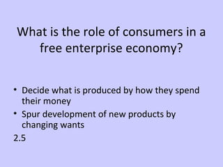 What is the role of consumers in a 
free enterprise economy? 
• Decide what is produced by how they spend 
their money 
• Spur development of new products by 
changing wants 
2.5 
 