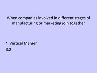 When companies involved in different stages of 
manufacturing or marketing join together 
• Vertical Merger 
3.2 
 