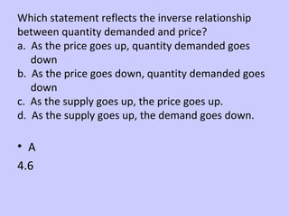 Which statement reflects the inverse relationship 
between quantity demanded and price? 
a. As the price goes up, quantity demanded goes 
down 
b. As the price goes down, quantity demanded goes 
down 
c. As the supply goes up, the price goes up. 
d. As the supply goes up, the demand goes down. 
• A 
4.6 
 